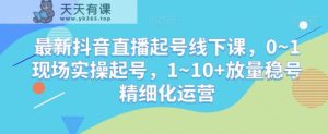 最新抖音直播起号线下课，0~1现场实操起号，1~10+放量稳号精细化运营-天天有课网