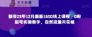 猴帝23年12月最新1600线上课程，0粉起号实操教学，自然流量天花板-天天有课网