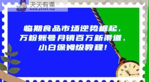 临期食品市场逆势崛起，万粉账号月销百万新渠道，小白保姆级教程【揭秘】-天天有课网