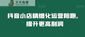 抖音小店精细化运营陪跑,提升更高利润-天天有课网