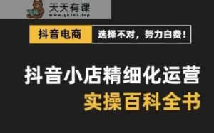 抖音小店精细化运营百科全书,保姆级运营实操讲解-天天有课网