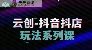 云创-抖音小店系列课,抖音小店运营全攻略-天天有课网