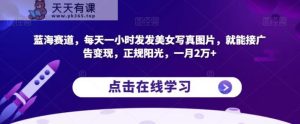 蓝海赛道，每天一小时发发美女写真图片，就能接广告变现，正规阳光，一月2万+【揭秘】-天天有课网