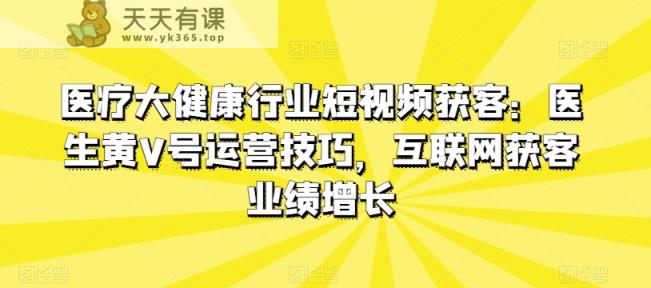 医疗大健康领域短视频获客：医师黄V号运营方法，互联网获客业绩提升-天天有课网