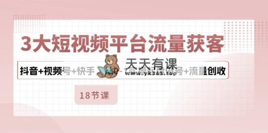 3大短视频平台流量获客，抖音+视频号+快手，从0-1实操起盘做号+流量创收-天天有课网
