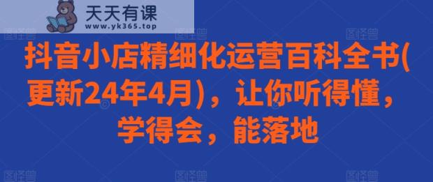 抖音小店精细化运营百科全书(更新24年4月)，让你听得懂，学得会，能落地-天天有课网