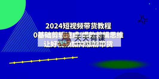 2024短视频卖货实例教程：0基本视频剪辑速学/爆品剪辑思维/让好看的视频扶持增粉卖货-天天有课网