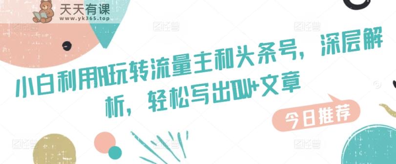新手运用AI玩转流量主和今日头条号，深层次分析，轻轻松松写下10W 文章内容-天天有课网