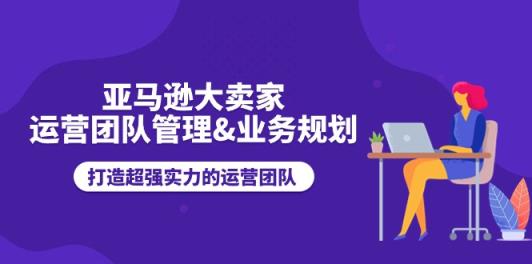 亚马逊大卖家运营团队管理&业务规划，打造超强实力的运营团队-天天有课网
