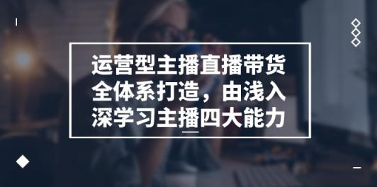 运营型主播直播带货全体系打造，由浅入深学习主播四大能力-天天有课网