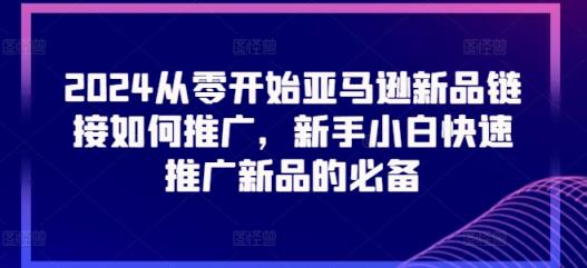 2024从零开始亚马逊新品连接怎么推广，新手入门推广运营新产品的必不可少-天天有课网