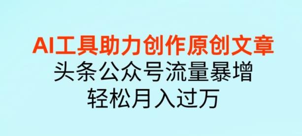 AI 工具助力创作原创文章，头条公众号流量暴增，轻松月入过万-天天有课网