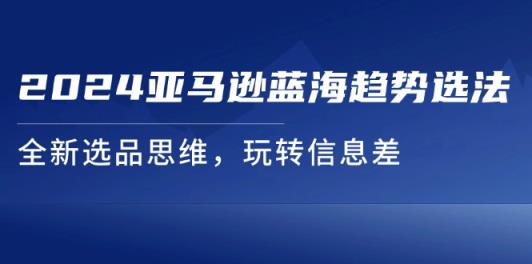 2024亚马逊平台瀚海发展趋势选法，全新升级选款逻辑思维，轻松玩信息不对称-天天有课网
