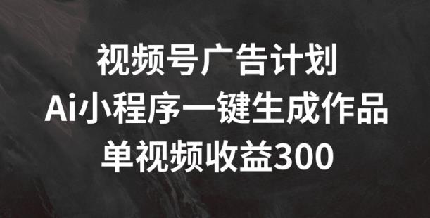 视频号广告计划，AI小程序一键生成作品， 单视频收益300+【揭秘】-天天有课网