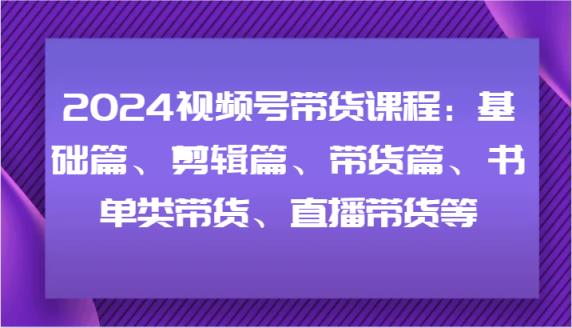 2024视频号带货课程内容：基础篇、视频剪辑篇、卖货篇、推荐书单类卖货、直播卖货等-天天有课网