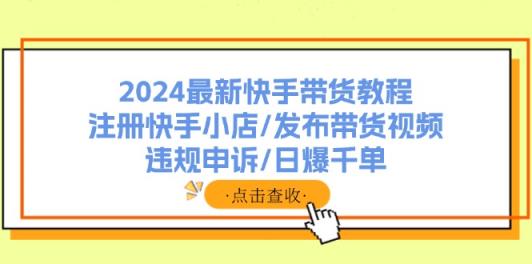 2024全新快手带货实例教程：申请注册快手小店/公布带货视频/违规申诉/日爆千单-天天有课网