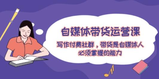 自媒体带货运营课：创作付费社群，卖货是新媒体人必须掌握的水平-天天有课网