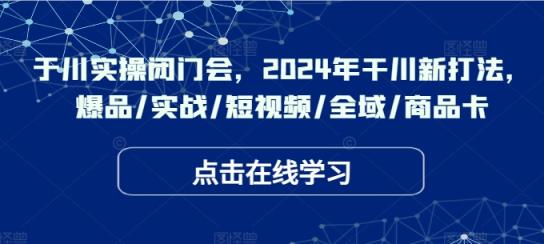 于川实操闭门会，2024年干川新打法，爆品/实战/短视频/全域/商品卡-天天有课网