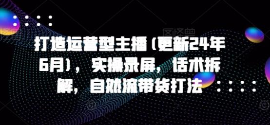 打造运营型主播(更新24年9月)，实操录屏，话术拆解，自然流带货打法-天天有课网