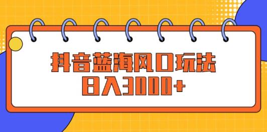 抖音蓝海风口玩法，日入3000+-天天有课网