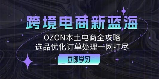 跨境电商新蓝海：OZON本土电商全攻略，选品优化订单处理一网打尽-天天有课网