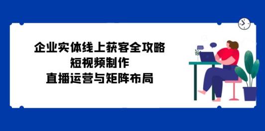 公司实体线线上获客攻略大全：小视频制作、抖音运营与引流矩阵合理布局-天天有课网