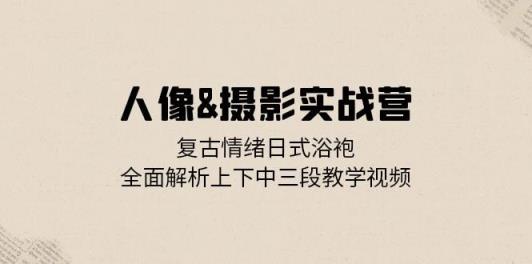 人像摄影实战营：复古情绪日式浴袍，全面解析上下中三段教学视频-天天有课网