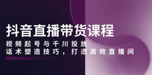 抖音直播带货课程，视频起号与千川投放，话术塑造技巧，打造高效直播间-天天有课网