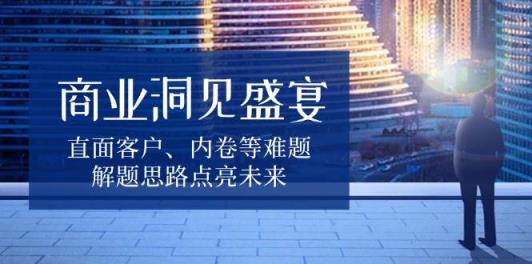 商业洞见盛宴，直面客户、内卷等难题，解题思路点亮未来-天天有课网