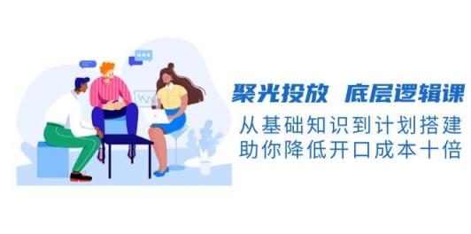 聚光投放底层逻辑课，从基础知识到计划搭建，助你降低开口成本十倍-天天有课网