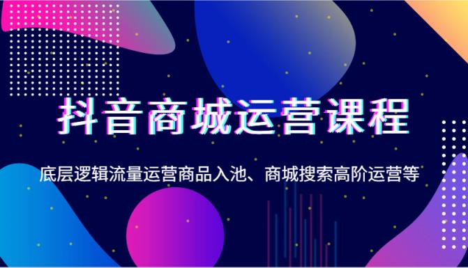 抖音商城运营课程，底层逻辑流量运营商品入池、商城搜索高阶运营等-天天有课网