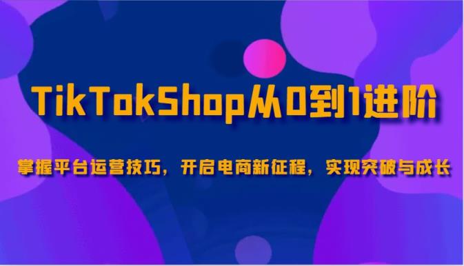 TikTokShop从0到1升阶，把握服务平台运营方法，打开电子商务新的征程，取得突破和成长-天天有课网